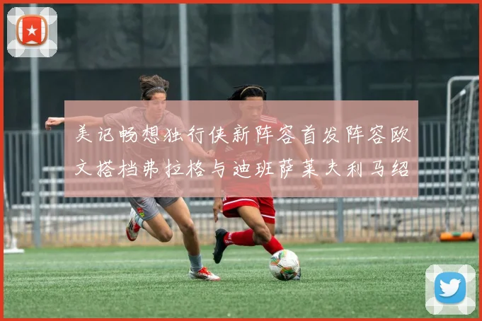 美记畅想独行侠新阵容首发阵容欧文搭档弗拉格与迪班萨莱夫利马绍尔共筑冠军梦