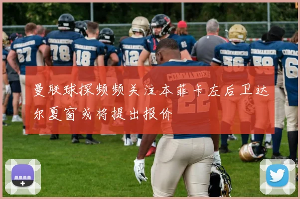 曼联球探频频关注本菲卡左后卫达尔夏窗或将提出报价