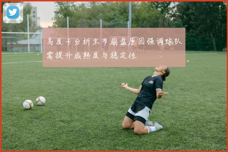 乌度卡分析末节崩盘原因强调球队需提升成熟度与稳定性