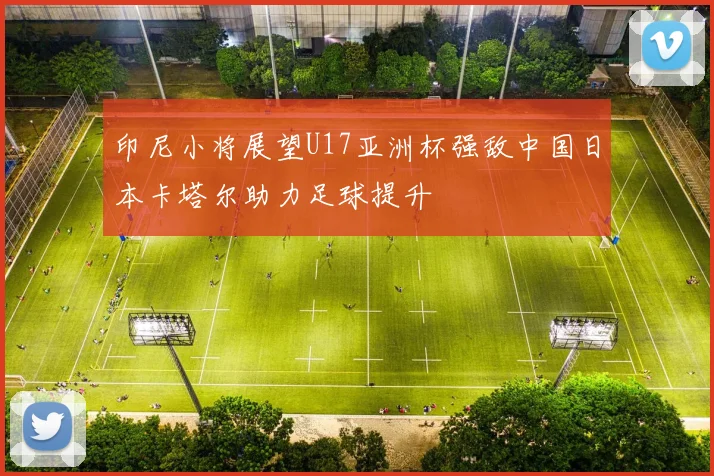 印尼小将展望U17亚洲杯强敌中国日本卡塔尔助力足球提升