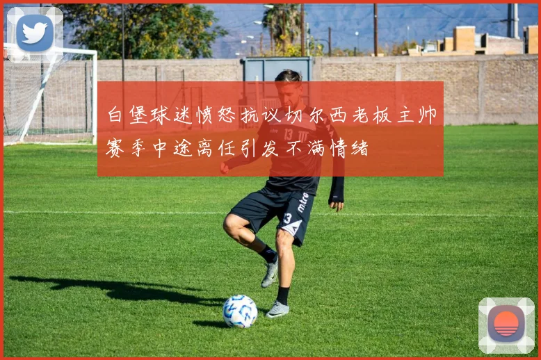 白堡球迷愤怒抗议切尔西老板主帅赛季中途离任引发不满情绪
