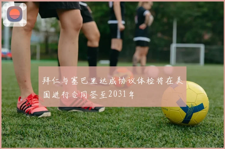拜仁与塞巴里达成协议体检将在美国进行合同签至2031年