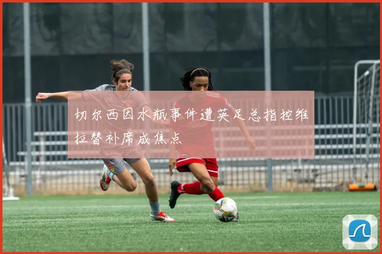 切尔西因水瓶事件遭英足总指控维拉替补席成焦点