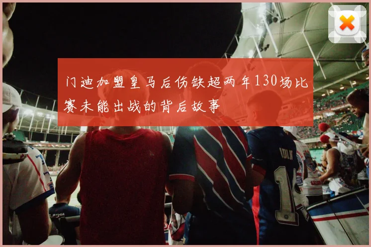 门迪加盟皇马后伤缺超两年130场比赛未能出战的背后故事