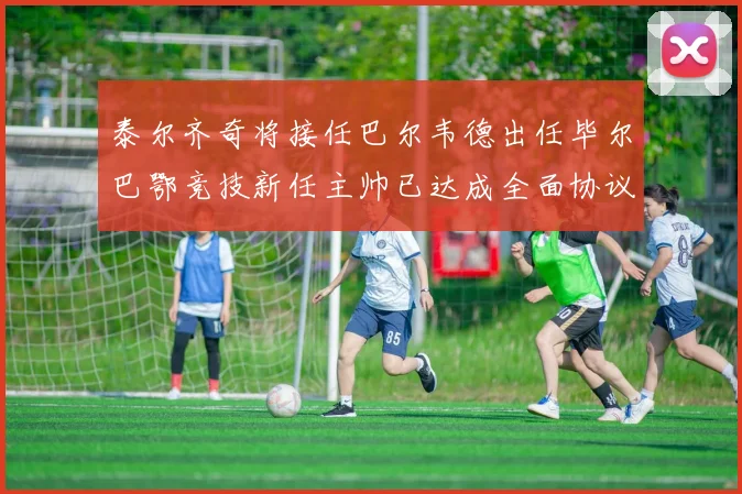 泰尔齐奇将接任巴尔韦德出任毕尔巴鄂竞技新任主帅已达成全面协议