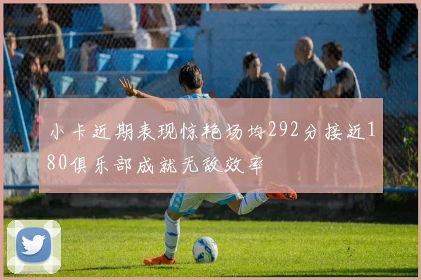 小卡近期表现惊艳场均292分接近180俱乐部成就无敌效率