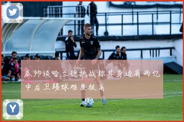 瓜帅谈哈兰德挑战称其身边有两亿中后卫踢球难度极高