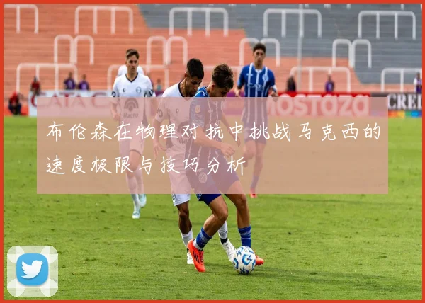 布伦森在物理对抗中挑战马克西的速度极限与技巧分析
