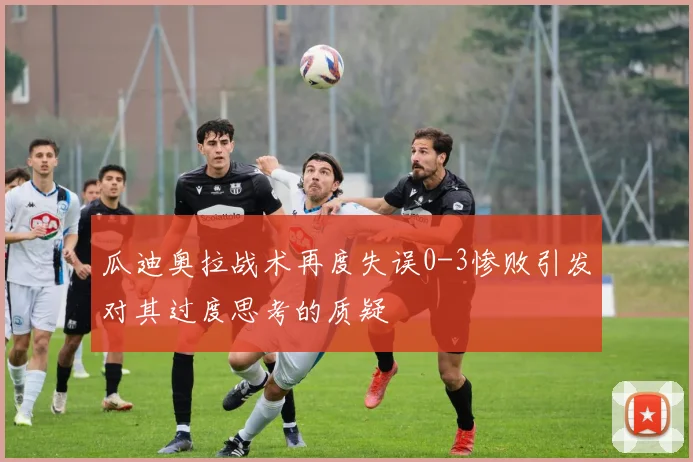 瓜迪奥拉战术再度失误0-3惨败引发对其过度思考的质疑