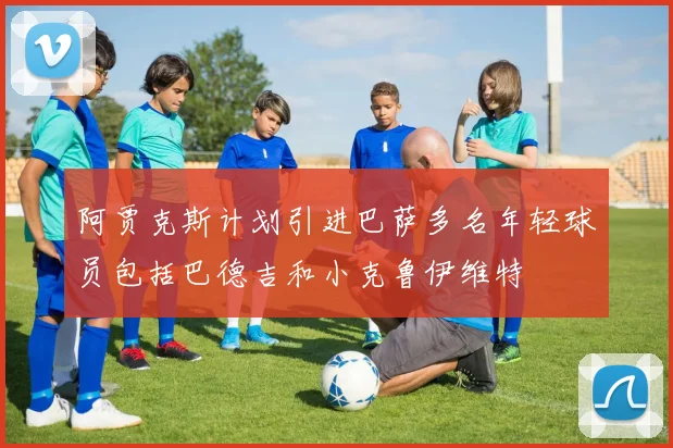 阿贾克斯计划引进巴萨多名年轻球员包括巴德吉和小克鲁伊维特