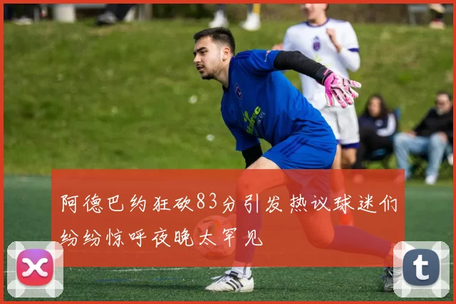 阿德巴约狂砍83分引发热议球迷们纷纷惊呼夜晚太罕见