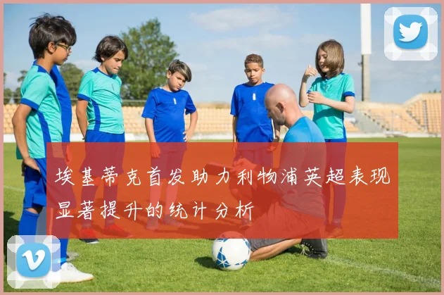 埃基蒂克首发助力利物浦英超表现显著提升的统计分析
