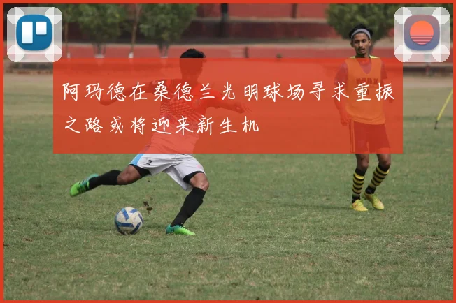 阿玛德在桑德兰光明球场寻求重振之路或将迎来新生机