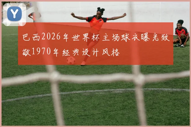 巴西2026年世界杯主场球衣曝光致敬1970年经典设计风格