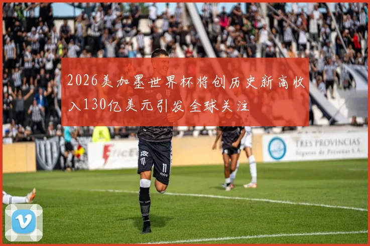 2026美加墨世界杯将创历史新高收入130亿美元引发全球关注