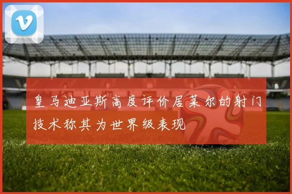 皇马迪亚斯高度评价居莱尔的射门技术称其为世界级表现