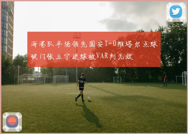 海港队半场领先国安1-0维塔尔点球破门张玉宁进球被VAR判无效