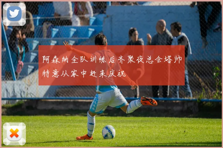 阿森纳全队训练后齐聚夜总会塔帅特意从家中赶来庆祝