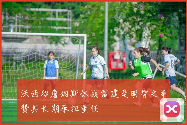 沃西称詹姆斯休战雷霆是明智之举赞其长期承担重任