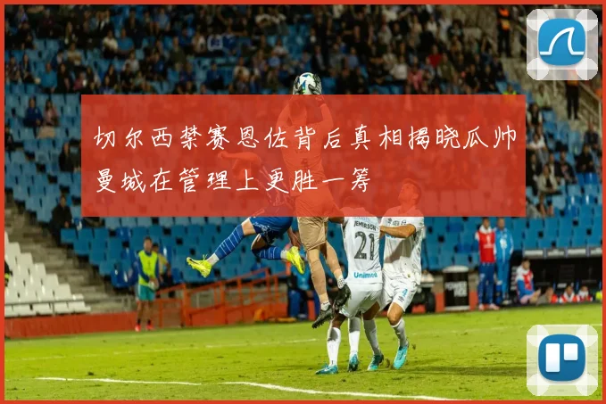 切尔西禁赛恩佐背后真相揭晓瓜帅曼城在管理上更胜一筹