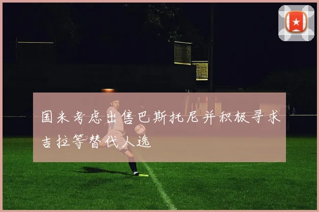 国米考虑出售巴斯托尼并积极寻求吉拉等替代人选