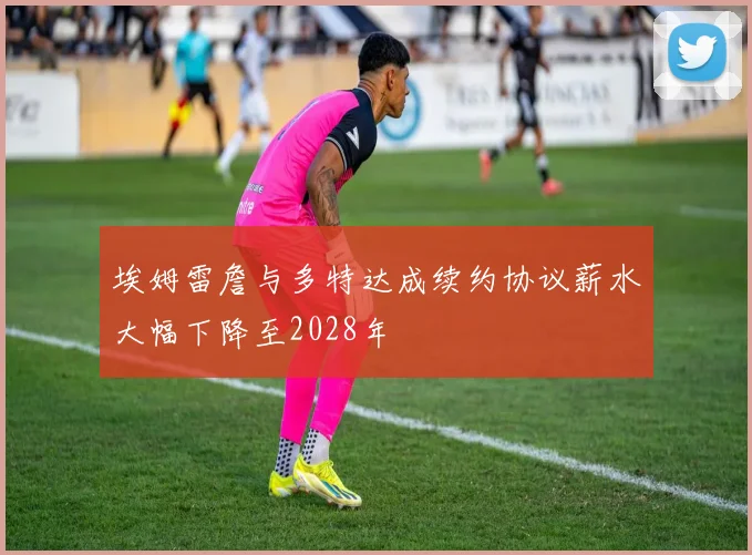埃姆雷詹与多特达成续约协议薪水大幅下降至2028年