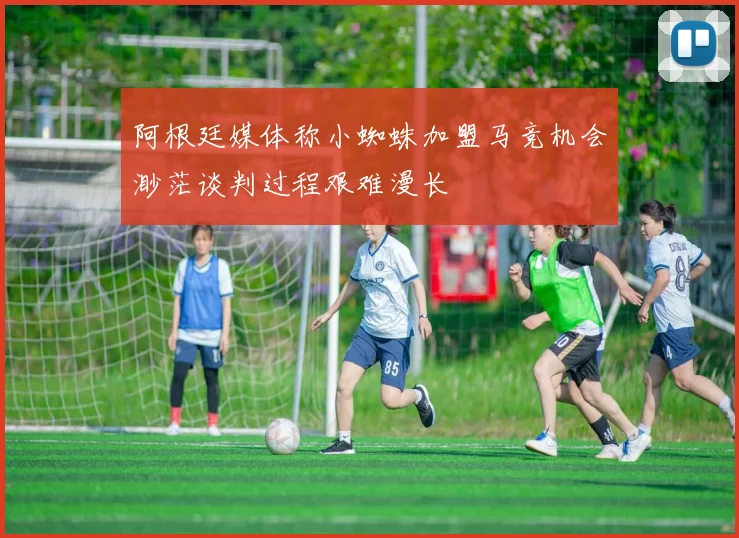 阿根廷媒体称小蜘蛛加盟马竞机会渺茫谈判过程艰难漫长