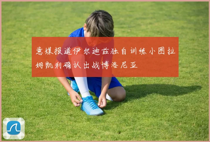 意媒报道伊尔迪兹独自训练小图拉姆凯利确认出战博洛尼亚