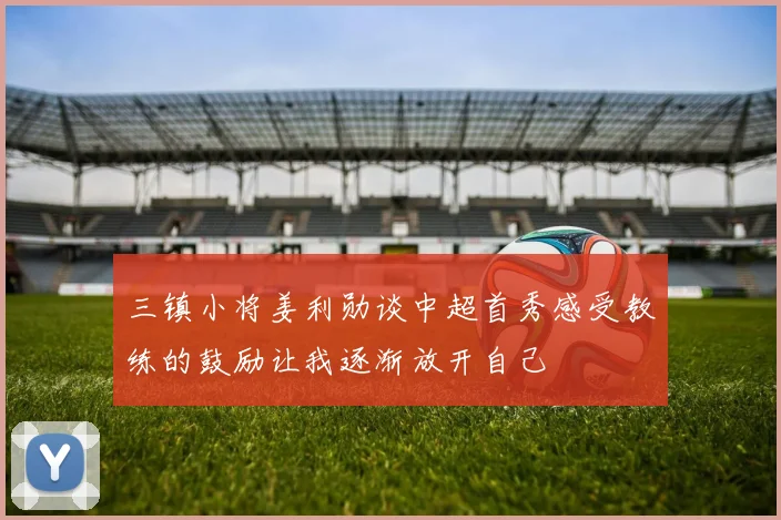 三镇小将姜利勋谈中超首秀感受教练的鼓励让我逐渐放开自己
