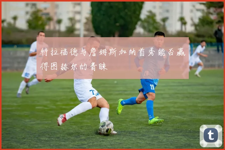 特拉福德与詹姆斯加纳首秀能否赢得图赫尔的青睐