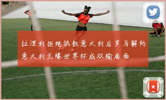 拉涅利拒绝执教意大利后罗马解约意大利无缘世界杯成双输局面