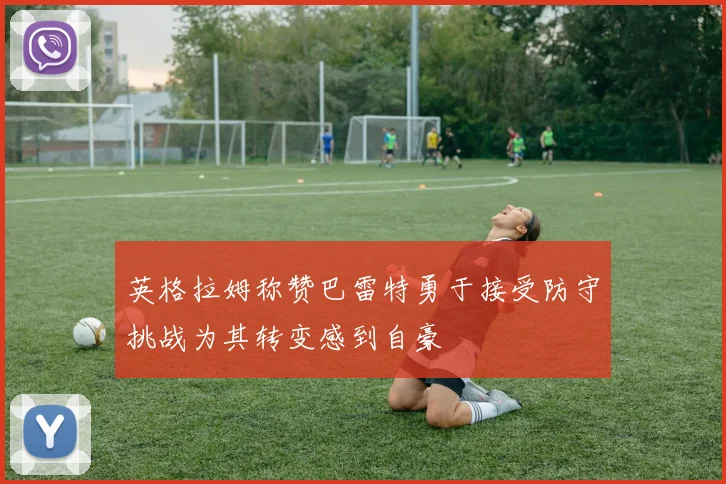 英格拉姆称赞巴雷特勇于接受防守挑战为其转变感到自豪