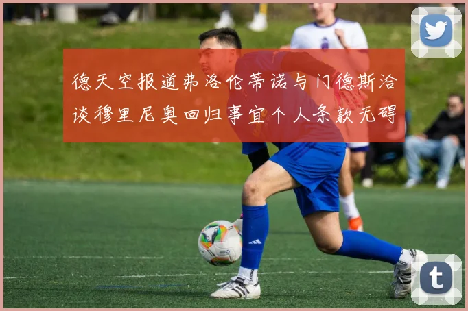 德天空报道弗洛伦蒂诺与门德斯洽谈穆里尼奥回归事宜个人条款无碍