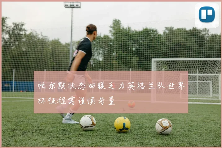 帕尔默状态回暖乏力英格兰队世界杯征程需谨慎考量