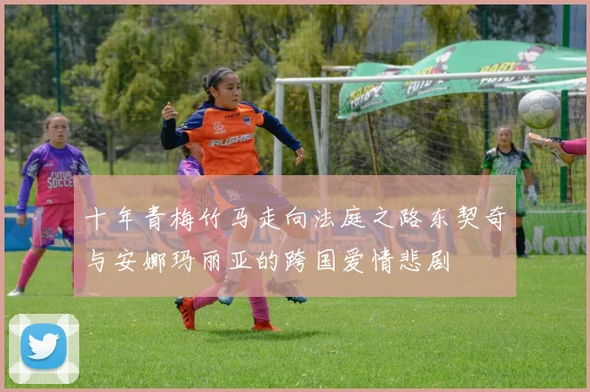 十年青梅竹马走向法庭之路东契奇与安娜玛丽亚的跨国爱情悲剧