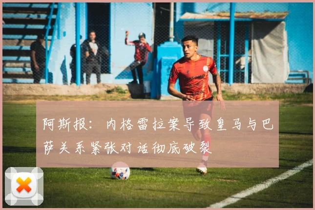 阿斯报：内格雷拉案导致皇马与巴萨关系紧张对话彻底破裂