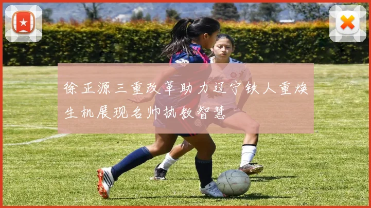 徐正源三重改革助力辽宁铁人重焕生机展现名帅执教智慧